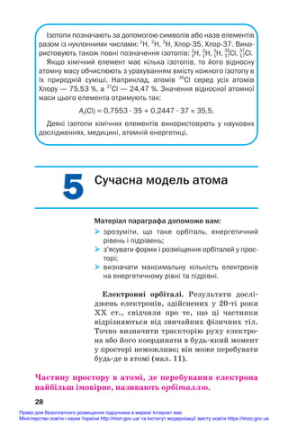 5
5
Ізотопи позначають за допомогою символів або назв елементів
разом із нуклонними числами: 1
Н, 2
Н, 3
Н, Хлор35, Хлор37. Вико
ристовують також повні позначення ізотопів: 1
1
Н, 1
2
Н, 1
3
Н, 17
35
Сl, 17
37
Cl.
Якщо хімічний елемент має кілька ізотопів, то його відносну
атомну масу обчислюють з урахуванням вмісту кожного ізотопу в
їх природній суміші. Наприклад, атомів 35
Сl серед усіх атомів
Хлору — 75,53 %, а 37
Сl — 24,47 %. Значення відносної атомної
маси цього елемента отримують так:
Ar(Cl) = 0,7553 · 35 + 0,2447 · 37 ≈ 35,5.
Деякі ізотопи хімічних елементів використовують у наукових
дослідженнях, медицині, атомній енергетиці.
28
Сучасна модель атома
Матеріал параграфа допоможе вам:
 зрозуміти, що таке орбіталь, енергетичний
рівень і підрівень;
 з’ясувати форми і розміщення орбіталей у прос
торі;
 визначати максимальну кількість електронів
на енергетичному рівні та підрівні.
Електронні орбіталі. Результати дослі#
джень електронів, здійснених у 20#ті роки
ХХ ст., свідчили про те, що ці частинки
відрізняються від звичайних фізичних тіл.
Точно визначити траєкторію руху електро#
на або його координати в будь#який момент
у просторі неможливо; він може перебувати
будь#де в атомі (мал. 11).
Частину простору в атомі, де перебування електрона
найбільш імовірне, називають орбіталлю.
Право для безоплатного розміщення підручника в мережі Інтернет має
Міністерство освіти і науки України http://mon.gov.ua/ та Інститут модернізації змісту освіти https://imzo.gov.ua
 