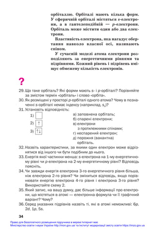 орбіталлю. Орбіталі мають кілька форм.
У сферичній орбіталі містяться s/електро/
ни, а в гантелеподібній — р/електрони.
Орбіталь може містити один або два елек/
трони.
Властивість електрона, яка нагадує обер/
тання навколо власної осі, називають
спіном.
У сучасній моделі атома електрони роз/
поділяють за енергетичними рівнями та
підрівнями. Кожний рівень і підрівень вмі/
щує обмежену кількість електронів.
?
29. Що таке орбіталь? Які форми мають s і рорбіталі? Порівняйте
за змістом термін «орбіталь» і слово «орбіта».
30. Як розміщені у просторі рорбіталі одного атома? Чому в позна
ченні sорбіталі немає індексу (наприклад, sx)?
31. Установіть відповідність:
а) заповнена орбіталь;
б) спарені електрони;
в) електрони
з протилежними спінами;
г) неспарений електрон;
д) порожня (вакантна)
орбіталь.
32. Назвіть характеристики, за якими один електрон може відріз
нятися від іншого чи бути подібним до нього.
33. Енергія якої частинки менша: sелектрона на 1му енергетично
му рівні чи релектрона на 2му енергетичному рівні? Відповідь
поясніть.
34. Чи завжди енергія електрона 3го енергетичного рівня більша,
ніж електрона 2го рівня? Чи зміниться відповідь, якщо порів
нювати енергію електрона 4го рівня і електрона 3го рівня?
Використайте схему 2.
35. Який запис, на вашу думку, дає більше інформації про електро
ни, що містяться в атомі — електронна формула чи її графічний
варіант? Чому?
36. Серед указаних підрівнів назвіть ті, які в атомі неможливі: 6p,
2d, 1p, 5s.
34
1)
2)
3)
Право для безоплатного розміщення підручника в мережі Інтернет має
Міністерство освіти і науки України http://mon.gov.ua/ та Інститут модернізації змісту освіти https://imzo.gov.ua
 