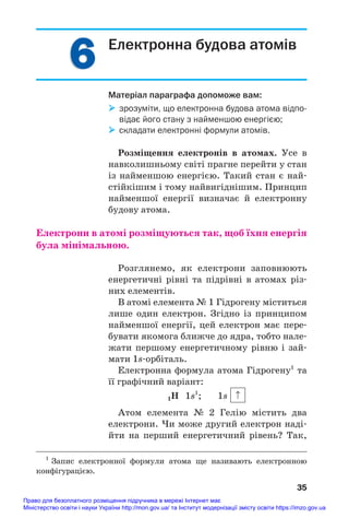 6
6 Електронна будова атомів
Матеріал параграфа допоможе вам:
 зрозуміти, що електронна будова атома відпо
відає його стану з найменшою енергією;
 складати електронні формули атомів.
Розміщення електронів в атомах. Усе в
навколишньому світі прагне перейти у стан
із найменшою енергією. Такий стан є най#
стійкішим і тому найвигіднішим. Принцип
найменшої енергії визначає й електронну
будову атома.
Електрони в атомі розміщуються так, щоб їхня енергія
була мінімальною.
Розглянемо, як електрони заповнюють
енергетичні рівні та підрівні в атомах різ#
них елементів.
В атомі елемента № 1 Гідрогену міститься
лише один електрон. Згідно із принципом
найменшої енергії, цей електрон має пере#
бувати якомога ближче до ядра, тобто нале#
жати першому енергетичному рівню і зай#
мати 1s#орбіталь.
Електронна формула атома Гідрогену1
та
її графічний варіант:
1Н 1s1
; 1s
Атом елемента № 2 Гелію містить два
електрони. Чи може другий електрон наді#
йти на перший енергетичний рівень? Так,
35
1
Запис електронної формули атома ще називають електронною
конфігурацією.
Право для безоплатного розміщення підручника в мережі Інтернет має
Міністерство освіти і науки України http://mon.gov.ua/ та Інститут модернізації змісту освіти https://imzo.gov.ua
 