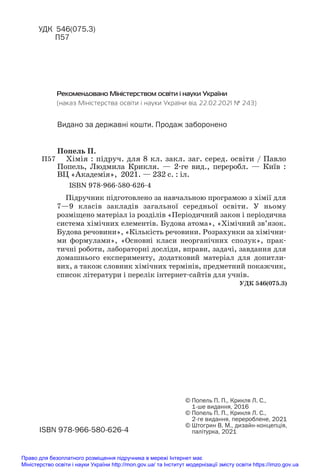 Підручник підготовлено за навчальною програмою з хімії для
7—9 класів закладів загальної середньої освіти. У ньому
розміщено матеріал із розділів «Періодичний закон і періодична
система хімічних елементів. Будова атома», «Хімічний зв’язок.
Будова речовини», «Кількість речовини. Розрахунки за хімічни#
ми формулами», «Основні класи неорганічних сполук», прак#
тичні роботи, лабораторні досліди, вправи, задачі, завдання для
домашнього експерименту, додатковий матеріал для допитли#
вих, а також словник хімічних термінів, предметний покажчик,
список літератури і перелік інтернет#сайтів для учнів.
ISBN 9789665806264
© Попель П. П., Крикля Л. С.,
1ше видання, 2016
© Попель П. П., Крикля Л. С.,
2ге видання, перероблене, 2021
© Штогрин В. М., дизайнконцепція,
палітурка, 2021
УДК 546(075.3)
П57
П57
ISBN 978#966#580#626#4
Попель П.
Хімія : підруч. для 8 кл. закл. заг. серед. освіти / Павло
Попель, Людмила Крикля. — 2#ге вид., переробл. — Київ :
ВЦ «Академія», 2021. — 232 с. : іл.
Рекомендовано Міністерством освіти і науки України
(наказ Міністерства освіти і науки України від 22.02.2021 № 243)
Видано за державні кошти. Продаж заборонено
УДК 546(075.3)
Право для безоплатного розміщення підручника в мережі Інтернет має
Міністерство освіти і науки України http://mon.gov.ua/ та Інститут модернізації змісту освіти https://imzo.gov.ua
 