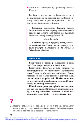 Запишіть електронну формулу атома
Кальцію.
Ви бачите, що в атомі не буває електронів
з однаковими характеристиками. Вони роз#
міщуються або в різних орбіталях, або в
одній, але із різними спінами.
Складаючи електронні формули атомів
інших елементів 4го періоду, потрібно врахо
вувати, що енергія електронів на підрівнях
зростає в такому порядку (схема 2):
4s → 3d → 4p.
В атомах Хрому і Купруму послідовність
заповнення орбіталей дещо порушується:
один електрон переходить із 4sорбіталі в
3dорбіталь (форзац 1).
ВИСНОВКИ
Електрони в атомі розміщуються так,
щоб їхня енергія була мінімальною.
Електронні формули атомів складають,
дотримуючись послідовності зростання
енергії електронів у різних орбіталях. Енер/
гетичні рівні заповнюють електронами,
починаючи з s/орбіталей. Потім заповню/
ють р/орбіталі, розміщуючи в кожній спо/
чатку по одному електрону.
Кількість енергетичних рівнів з електрона/
ми, що має атом, збігається з номером періо/
ду, в якому міститься елемент, а кількість
зовнішніх електронів — із номером групи.
?
37. Назвіть елемент 2го періоду, в атомі якого на останньому
енергетичному рівні перебуває 6 електронів. Скільки серед них
спарених електронів, а скільки — неспарених?
40
Право для безоплатного розміщення підручника в мережі Інтернет має
Міністерство освіти і науки України http://mon.gov.ua/ та Інститут модернізації змісту освіти https://imzo.gov.ua
 