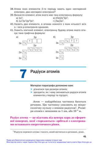 7
7
38. Атоми яких елементів 2го періоду мають один неспарений
електрон, два неспарені електрони?
39. Визначте елемент, атом якого має таку електронну формулу:
а) 1s2
; в) [Нe]2s2
2p5
;
б) 1s2
2s2
2p6
3s1
; г) [Ne]3s2
.
40. Назвіть два елементи, в атомах кожного з яких кількості всіх
s і всіх релектронів однакові.
41. Укажіть хімічний елемент, електронну будову атома якого опи
сує така графічна формула:
41
3p
3s
2p
2s
1s
3p
3s
2p
2s
1s
а) б)
Радіуси атомів
Матеріал параграфа допоможе вам:
 дізнатися про розміри атомів;
 зрозуміти, як і чому змінюються радіуси атомів
елементів у періоді та підгрупі.
Атом — найдрібніша частинка багатьох
речовин. Цю частинку уявляють як мікро#
скопічну кульку з певним радіусом1
. Розмі#
ри атомів є меншими за 1 нм, або 10–9
м.
Радіус атома — це відстань від центра ядра до сферич/
ної поверхні, якої «торкаються» орбіталі з електрона/
ми останнього енергетичного рівня.
1
Радіуси окремого атома і такого, який міститься в речовині, різні.
Право для безоплатного розміщення підручника в мережі Інтернет має
Міністерство освіти і науки України http://mon.gov.ua/ та Інститут модернізації змісту освіти https://imzo.gov.ua
 