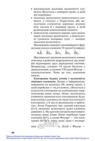 • максимальне значення валентності еле#
мента збігається з номером групи, в якій
він перебуває;
• значення валентності неметалічного еле#
мента у сполуці з Гідрогеном або ме#
талічним елементом дорівнює різниці
між числом 8 і номером групи, в якій
розміщений неметалічний елемент;
• неметалічні елементи парних груп мають
парні значення валентності, а неметаліч#
ні елементи непарних груп — непарні
значення валентності.
Підтвердимо наведені закономірності фор#
мулами сполук елемента VI групи Сульфуру:
II IV IV VI VI
H2S, SO2, SCl4, SO3, SF6.
Максимальні значення валентності певних
хімічних елементів відрізняються від номе#
рів відповідних груп періодичної системи.
Наприклад, елемент VI групи Оксиген є
двовалентним, а елемент VII групи Флуор —
одновалентним. Чому це так, пояснимо
нижче.
Електронна будова атомів і валентність
хімічних елементів. Згідно з інформацією,
наведеною на малюнку 20, номер групи, в
якій перебуває s# чи р#елемент, збігається з
кількістю електронів на зовнішньому енер#
гетичному рівні атома. Отже, валентність
елементів визначається електронною будо#
вою атомів і залежить не лише від кількості
електронів, а й від їх розміщення в орбіта#
лях. Атом Гідрогену має єдиний електрон
(1s1
); значення валентності цього елемента
дорівнює 1. На другому (останньому) енерге#
тичному рівні атома Літію перебуває один
електрон (2s1
), а атома Флуору — сім елек#
тронів (2s2
2p5
), серед яких один є неспаре#
ним ( ). Літій і Флуор —
46
Право для безоплатного розміщення підручника в мережі Інтернет має
Міністерство освіти і науки України http://mon.gov.ua/ та Інститут модернізації змісту освіти https://imzo.gov.ua
 