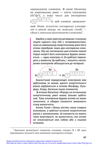 одновалентні елементи. В атомі Оксигену
на зовнішньому рівні — шість електронів
(2s2
2p4
), у тому числі два неспарених
( ); цей елемент двовалент#
ний. Отже, кількість неспарених електро
нів в атомі вказує на можливе (іноді —
єдине) значення валентності елемента1
.
Карбон у своїх простих речовинах і сполуках
(окрім чадного газу СО) є чотиривалентним,
хоча на зовнішньому енергетичному рівні його
атома перебуває лише два неспарених елек
трони. Під час поглинання цим атомом певної
порції енергії його електронна будова зміню
ється — один електрон із 2sорбіталі перехо
дить у вакантну 2рорбіталь, і кількість неспа
рених електронів збільшується до чотирьох:
2p 2p
2s → 2s
Аналогічний перерозподіл електронів між
орбіталями (в межах одного енергетичного
рівня) відбувається в атомах Фосфору, Суль
фуру, Хлору, багатьох інших елементів.
В атомах Оксигену і Флуору на останньому
енергетичному рівні немає вільних орбіта
лей. Тому електронна будова атомів не може
змінитися, й обидва елементи виявляють
сталу валентність.
Атоми Гелію і Неону містять лише спарені
електрони, а орбіталі останніх енергетичних
рівнів є заповненими. Ці елементи не мають
такої властивості, як валентність; їхні атоми
не сполучаються між собою або з іншими
атомами.
47
1
Значення валентності елементів головних підгруп ІІ і ІІІ груп
відповідають кількості всіх зовнішніх електронів в атомах.
Право для безоплатного розміщення підручника в мережі Інтернет має
Міністерство освіти і науки України http://mon.gov.ua/ та Інститут модернізації змісту освіти https://imzo.gov.ua
 