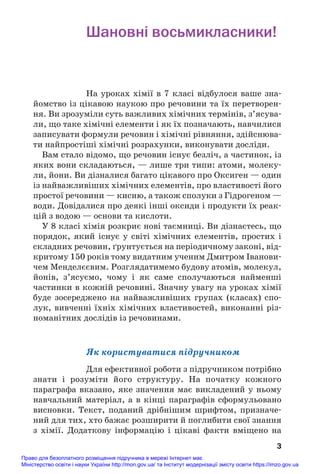 Шановні восьмикласники!
На уроках хімії в 7 класі відбулося ваше зна#
йомство із цікавою наукою про речовини та їх перетворен#
ня. Ви зрозуміли суть важливих хімічних термінів, з’ясува#
ли, що таке хімічні елементи і як їх позначають, навчилися
записувати формули речовин і хімічні рівняння, здійснюва#
ти найпростіші хімічні розрахунки, виконувати досліди.
Вам стало відомо, що речовин існує безліч, а частинок, із
яких вони складаються, — лише три типи: атоми, молеку#
ли, йони. Ви дізналися багато цікавого про Оксиген — один
із найважливіших хімічних елементів, про властивості його
простої речовини — кисню, а також сполуки з Гідрогеном —
води. Довідалися про деякі інші оксиди і продукти їх реак#
цій з водою — основи та кислоти.
У 8 класі хімія розкриє нові таємниці. Ви дізнаєтесь, що
порядок, який існує у світі хімічних елементів, простих і
складних речовин, ґрунтується на періодичному законі, від#
критому 150 років тому видатним ученим Дмитром Іванови#
чем Менделєєвим. Розглядатимемо будову атомів, молекул,
йонів, з’ясуємо, чому і як саме сполучаються найменші
частинки в кожній речовині. Значну увагу на уроках хімії
буде зосереджено на найважливіших групах (класах) спо#
лук, вивченні їхніх хімічних властивостей, виконанні різ#
номанітних дослідів із речовинами.
Як користуватися підручником
Для ефективної роботи з підручником потрібно
знати і розуміти його структуру. На початку кожного
параграфа вказано, яке значення має викладений у ньому
навчальний матеріал, а в кінці параграфів сформульовано
висновки. Текст, поданий дрібнішим шрифтом, призначе#
ний для тих, хто бажає розширити й поглибити свої знання
з хімії. Додаткову інформацію і цікаві факти вміщено на
3
Право для безоплатного розміщення підручника в мережі Інтернет має
Міністерство освіти і науки України http://mon.gov.ua/ та Інститут модернізації змісту освіти https://imzo.gov.ua
 