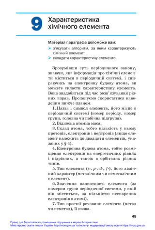 9
9 Характеристика
хімічного елемента
Матеріал параграфа допоможе вам:
 з’ясувати алгоритм, за яким характеризують
хімічний елемент;
 складати характеристику елемента.
Зрозумівши суть періодичного закону,
знаючи, яка інформація про хімічні елемен#
ти міститься в періодичній системі, і спи#
раючись на електронну будову атома, ви
можете скласти характеристику елемента.
Вона знадобиться під час розв’язування різ#
них вправ. Пропонуємо скористатися наве#
деним нижче планом.
1.Назва і символ елемента, його місце в
періодичній системі (номер періоду, номер
групи, головна чи побічна підгрупа).
2.Відносна атомна маса.
3.Склад атома, тобто кількість у ньому
протонів, електронів і нейтронів (якщо еле#
мент належить до двадцяти елементів, ука#
заних у § 4).
4.Електронна будова атома, тобто розмі#
щення електронів на енергетичних рівнях
і підрівнях, а також в орбіталях різних
типів.
5.Тип елемента (s, p, d, f#), його хіміч#
ний характер (металічним чи неметалічним
є елемент).
6.Значення валентності елемента (за
номером групи періодичної системи, у якій
він міститься, за кількістю неспарених
електронів в атомі).
7.Тип простої речовини елемента (метал
чи неметал), її назва.
49
Право для безоплатного розміщення підручника в мережі Інтернет має
Міністерство освіти і науки України http://mon.gov.ua/ та Інститут модернізації змісту освіти https://imzo.gov.ua
 