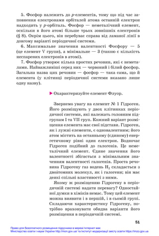 5. Фосфор належить до р#елементів, тому що під час за#
повнення електронами орбіталей атома останній електрон
надходить у р#орбіталь. Фосфор — неметалічний елемент,
оскільки в його атомі більше трьох зовнішніх електронів
(§ 8). Окрім цього, він перебуває справа від ламаної лінії в
довгому варіанті періодичної системи.
6. Максимальне значення валентності Фосфору — 5
(це елемент V групи), а мінімальне — 3 (такою є кількість
неспарених електронів в атомі).
7. Фосфор утворює кілька простих речовин, які є немета#
лами. Найважливіші серед них — червоний і білий фосфор.
Загальна назва цих речовин — фосфор — така сама, що й
елемента (у клітинці періодичної системи вказано лише
одну назву).
 Охарактеризуйте елемент Флуор.
Звернемо увагу на елемент № 1 Гідроген.
Його розміщують у двох клітинках періо#
дичної системи, які належать головним під#
групам І та VII груп. Кожний варіант розмі#
щення елемента має свої підстави. Гідроген,
як і лужні елементи, є одновалентним; його
атом містить на останньому (єдиному) енер#
гетичному рівні один електрон. Водночас
Гідроген подібний до галогенів. Це неме#
талічний елемент. Єдине значення його
валентності збігається з мінімальним зна#
ченням валентності галогенів. Проста речо#
вина Гідрогену газ водень Н2 складається з
двоŽтомних молекул, як і галогени; він має
деякі спільні властивості з ними.
Якому ж розміщенню Гідрогену в періо#
дичній системі надати перевагу? Одностай#
ної думки в хіміків немає. Тому цей елемент
можна виявити і в першій, і в сьомій групі.
Складаючи характеристику Гідрогену, по#
трібно враховувати обидва варіанти його
розміщення в періодичній системі.
51
Право для безоплатного розміщення підручника в мережі Інтернет має
Міністерство освіти і науки України http://mon.gov.ua/ та Інститут модернізації змісту освіти https://imzo.gov.ua
 