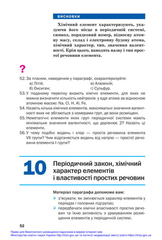 10
10
ВИСНОВКИ
Хімічний елемент характеризують, ука/
зуючи його місце в періодичній системі,
символ, порядковий номер, відносну атом/
ну масу, склад і електронну будову атома,
хімічний характер, тип, значення валент/
ності. Крім цього, наводять назву і тип прос/
тої речовини елемента.
?
52. За планом, наведеним у параграфі, охарактеризуйте:
а) Літій; в) Алюміній;
б) Оксиген; г) Сульфур.
53. У поданому переліку вкажіть хімічні елементи, для яких не
можна визначити кількість нейтронів у ядрі атома за відносною
атомною масою: Na, Cl, H, Al, Fe.
54. Назвіть кілька хімічних елементів, максимальні значення валент
ності яких не збігаються з номерами груп, де вони розміщені.
55. Неметалічні елементи яких груп періодичної системи мають
мінімальне значення валентності, що дорівнює 2? Назвіть ці
елементи.
56. У чому подібні водень і хлор — проста речовина елемента
VII групи? Чим відрізняється водень від натрію — простої речо
вини елемента І групи?
52
Періодичний закон, хімічний
характер елементів
і властивості простих речовин
Матеріал параграфа допоможе вам:
 з’ясувати, як змінюється характер елементів у
періодах і головних підгрупах;
 передбачати хімічні властивості простих речо
вин та їхню активність з урахуванням розмі
щення елементів у періодичній системі.
Право для безоплатного розміщення підручника в мережі Інтернет має
Міністерство освіти і науки України http://mon.gov.ua/ та Інститут модернізації змісту освіти https://imzo.gov.ua
 