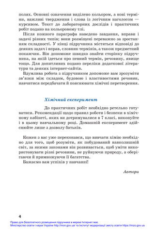 полях. Основнi означення виділено кольором, а нові термі#
ни, важливі твердження і слова із логічним наголосом —
курсивом. Текст до лабораторних дослiдiв і практичних
робіт подано на кольоровому тлі.
Після кожного параграфа наведено завдання, вправи і
задачі різних типів; вони розміщені переважно за зростан#
ням складності. У кінці підручника містяться відповіді до
деяких задач і вправ, словник термінів, а також предметний
покажчик. Він допоможе швидко знайти сторінку підруч#
ника, на якій ідеться про певний термін, речовину, явище
тощо. Для допитливих подано переліки додаткової літера#
тури та деяких інтернет#сайтів.
Вдумлива робота з підручником допоможе вам зрозуміти
зв’язки між складом, будовою і властивостями речовин,
навчитися передбачати й пояснювати хімічні перетворення.
Хімічний експеримент
До практичних робіт необхідно ретельно готу#
ватися. Рекомендації щодо правил роботи і безпеки в хіміч#
ному кабінеті, яких ви дотримувалися в 7 класі, виконуйте
і в цьому навчальному році. Домашній експеримент здій#
снюйте лише з дозволу батьків.
Кожен з вас уже переконався, що вивчати хімію необхід#
но для того, щоб розуміти, як побудований навколишній
світ, за якими законами він розвивається, щоб уміти вико#
ристовувати різні речовини, не руйнуючи природу, а обері#
гаючи й примножуючи її багатства.
Бажаємо вам успіхів у навчанні!
Автори
4
Право для безоплатного розміщення підручника в мережі Інтернет має
Міністерство освіти і науки України http://mon.gov.ua/ та Інститут модернізації змісту освіти https://imzo.gov.ua
 