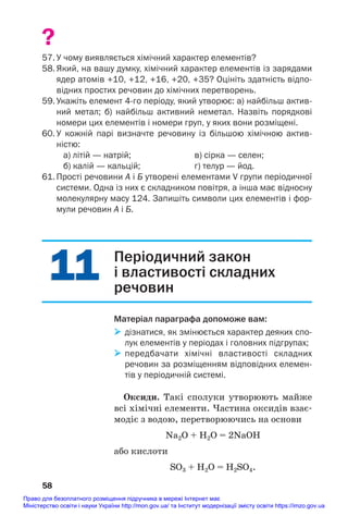 11
11
?
57. У чому виявляється хімічний характер елементів?
58.Який, на вашу думку, хімічний характер елементів із зарядами
ядер атомів +10, +12, +16, +20, +35? Оцініть здатність відпо
відних простих речовин до хімічних перетворень.
59. Укажіть елемент 4го періоду, який утворює: а) найбільш актив
ний метал; б) найбільш активний неметал. Назвіть порядкові
номери цих елементів і номери груп, у яких вони розміщені.
60. У кожній парі визначте речовину із більшою хімічною актив
ністю:
а) літій — натрій; в) сірка — селен;
б) калій — кальцій; г) телур — йод.
61. Прості речовини А і Б утворені елементами V групи періодичної
системи. Одна із них є складником повітря, а інша має відносну
молекулярну масу 124. Запишіть символи цих елементів і фор
мули речовин А і Б.
58
Періодичний закон
і властивості складних
речовин
Матеріал параграфа допоможе вам:
 дізнатися, як змінюється характер деяких спо
лук елементів у періодах і головних підгрупах;
 передбачати хімічні властивості складних
речовин за розміщенням відповідних елемен
тів у періодичній системі.
Оксиди. Такі сполуки утворюють майже
всі хімічні елементи. Частина оксидів взає#
модіє з водою, перетворюючись на основи
Na2О + H2O = 2NaOH
або кислоти
SO3 + H2O = H2SO4.
Право для безоплатного розміщення підручника в мережі Інтернет має
Міністерство освіти і науки України http://mon.gov.ua/ та Інститут модернізації змісту освіти https://imzo.gov.ua
 