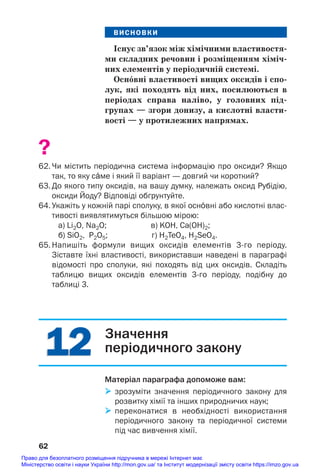 12
12
ВИСНОВКИ
Існує зв’язок між хімічними властивостя/
ми складних речовин і розміщенням хіміч/
них елементів у періодичній системі.
Осн¼вні властивості вищих оксидів і спо/
лук, які походять від них, посилюються в
періодах справа наліво, у головних під/
групах — згори донизу, а кислотні власти/
вості — у протилежних напрямах.
?
62. Чи містить періодична система інформацію про оксиди? Якщо
так, то яку сŽме і який її варіант — довгий чи короткий?
63. До якого типу оксидів, на вашу думку, належать оксид Рубідію,
оксиди Йоду? Відповіді обґрунтуйте.
64. Укажіть у кожній парі сполуку, в якої осн¼вні або кислотні влас
тивості виявлятимуться більшою мірою:
а) Li2O, Na2O; в) KOH, Ca(OH)2;
б) SiO2, P2O5; г) H2TeO4, H2SeO4.
65. Напишіть формули вищих оксидів елементів 3го періоду.
Зіставте їхні властивості, використавши наведені в параграфі
відомості про сполуки, які походять від цих оксидів. Складіть
таблицю вищих оксидів елементів 3го періоду, подібну до
таблиці 3.
62
Значення
періодичного закону
Матеріал параграфа допоможе вам:
 зрозуміти значення періодичного закону для
розвитку хімії та інших природничих наук;
 переконатися в необхідності використання
періодичного закону та періодичної системи
під час вивчення хімії.
Право для безоплатного розміщення підручника в мережі Інтернет має
Міністерство освіти і науки України http://mon.gov.ua/ та Інститут модернізації змісту освіти https://imzo.gov.ua
 