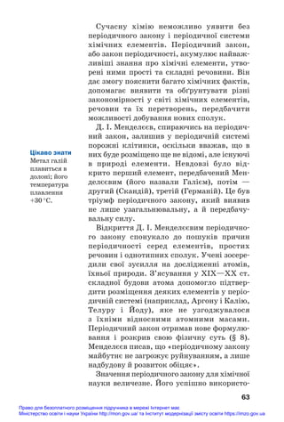 Сучасну хімію неможливо уявити без
періодичного закону і періодичної системи
хімічних елементів. Періодичний закон,
або закон періодичності, акумулює найваж#
ливіші знання про хімічні елементи, утво#
рені ними прості та складні речовини. Він
дає змогу пояснити багато хімічних фактів,
допомагає виявити та обґрунтувати різні
закономірності у світі хімічних елементів,
речовин та їх перетворень, передбачити
можливості добування нових сполук.
Д. І. Менделєєв, спираючись на періодич#
ний закон, залишив у періодичній системі
порожні клітинки, оскільки вважав, що в
них буде розміщено ще не відомі, але існуючі
в природі елементи. Невдовзі було від#
крито перший елемент, передбачений Мен#
делєєвим (його назвали Галієм), потім —
другий (Скандій), третій (Германій). Це був
тріумф періодичного закону, який виявив
не лише узагальнювальну, а й передбачу#
вальну силу.
Відкриття Д. І. Менделєєвим періодично#
го закону спонукало до пошуків причин
періодичності серед елементів, простих
речовин і однотипних сполук. Учені зосере#
дили свої зусилля на дослідженні атомів,
їхньої природи. З’ясування у ХІХ—ХХ ст.
складної будови атома допомогло підтвер#
дити розміщення деяких елементів у періо#
дичній системі (наприклад, Аргону і Калію,
Телуру і Йоду), яке не узгоджувалося
з їхніми відносними атомними масами.
Періодичний закон отримав нове формулю#
вання і розкрив свою фізичну суть (§ 8).
Менделєєв писав, що «періодичному закону
майбутнє не загрожує руйнуванням, а лише
надбудову й розвиток обіцяє».
Значення періодичного закону для хімічної
науки величезне. Його успішно використо#
63
Цікаво знати
Метал галій
плавиться в
долоні; його
температура
плавлення
+30 °С.
Право для безоплатного розміщення підручника в мережі Інтернет має
Міністерство освіти і науки України http://mon.gov.ua/ та Інститут модернізації змісту освіти https://imzo.gov.ua
 
