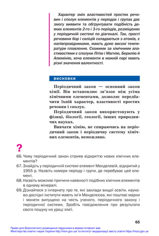 Характер змін властивостей простих речо
вин і сполук елементів у періодах і групах дає
змогу виявити та обґрунтувати подібність де
яких елементів 2го і 3го періодів, розміщених
у періодичній системі по діагоналі. Так, прості
речовини бор і силіцій складаються з атомів, є
напівпровідниками, мають дуже високі темпе
ратури плавлення. Схожими за хімічними вла
стивостями є сполуки Літію і Магнію, Берилію й
Алюмінію, хоча елементи в кожній парі мають
різні значення валентності.
ВИСНОВКИ
Періодичний закон — основний закон
хімії. Він встановлює зв’язок між усіма
хімічними елементами, дозволяє передба/
чити їхній характер, властивості простих
речовин і сполук.
Періодичний закон використовують у
фізиці, біології, геології, інших природни/
чих науках.
Вивчати хімію, не спираючись на періо/
дичний закон і періодичну систему хіміч/
них елементів, неможливо.
?
66. Чому періодичний закон сприяв відкриттю нових хімічних еле
ментів?
67. Знайдіть у періодичній системі елемент Менделевій, відкритий у
1955 р. Назвіть номери періоду і групи, де перебуває цей еле
мент.
68. Назвіть можливі причини наявності подібних хімічних елементів
в одному мінералі.
69. Дізнайтеся з інтернету про те, які заклади вищої освіти, науко
водослідні інститути мають ім’я Менделєєва, які поштові марки
і монети випущено на честь ученого, періодичного закону і
періодичної системи. Зробіть повідомлення про результати
свого пошуку на уроці хімії.
65
Право для безоплатного розміщення підручника в мережі Інтернет має
Міністерство освіти і науки України http://mon.gov.ua/ та Інститут модернізації змісту освіти https://imzo.gov.ua
 