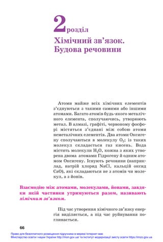 Атоми майже всіх хімічних елементів
з’єднуються з такими самими або іншими
атомами. Багато атомів будь#якого металіч#
ного елемента, сполучаючись, утворюють
метал. В алмазі, графіті, червоному фосфо#
рі містяться з’єднані між собою атоми
неметалічних елементів. Два атоми Оксиге#
ну сполучаються в молекулу О2; із таких
молекул складається газ кисень. Вода
містить молекули Н2О, кожна з яких утво#
рена двома атомами Гідрогену й одним ато#
мом Оксигену. Існують речовини (наприк#
лад, натрій хлорид NaCl, кальцій оксид
CaO), які складаються не з атомів чи моле#
кул, а з йонів.
Взаємодію між атомами, молекулами, йонами, завдя/
ки якій частинки утримуються разом, називають
хімічним зв’язком.
Під час утворення хімічного зв’язку енер#
гія виділяється, а під час руйнування по#
глинається.
66
2розділ
Хімічний зв’язок.
Будова речовини
Право для безоплатного розміщення підручника в мережі Інтернет має
Міністерство освіти і науки України http://mon.gov.ua/ та Інститут модернізації змісту освіти https://imzo.gov.ua
 