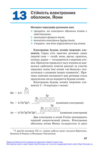 13
13 Стійкість електронних
оболонок. Йони
Матеріал параграфа допоможе вам:
 зрозуміти, які електронні оболонки атомів є
найстійкішими;
 записувати формули йонів;
 визначати електронну будову йонів;
 з’ясувати, чим йони відрізняються від атомів.
Електронна будова атомів інертних еле/
ментів. Серед усіх простих речовин лише
інертні гази — гелій, неон, аргон, криптон,
ксенон, радон — складаються з окремих ато#
мів. Протягом тривалого часу вченим не вда#
валося здійснити хімічні реакції за участю
інертних газів; їхні атоми «не бажали» спо#
лучатися з атомами інших елементів1
. При#
чина хімічної пасивності цих речовин стала
зрозумілою після відкриття будови атомів.
Електронна будова атомів інертних еле#
ментів 1—3 періодів є такою:
1s
He — 1s2
;
2s
2p
Ne — 1s2
2s2
2p6
; ... (зовнішні електрони)
3s
3p
Ar — 1s2
2s2
2p6
3s2
3p6
; ... (зовнішні електрони)
Два електрони в атомі Гелію заповнюють
перший енергетичний рівень. Електронна
оболонка атома Неону складається із двох
67
1
У другій половині ХХ ст. хіміки добули деякі сполуки Криптону,
Ксенону й Радону із Флуором і Оксигеном.
Право для безоплатного розміщення підручника в мережі Інтернет має
Міністерство освіти і науки України http://mon.gov.ua/ та Інститут модернізації змісту освіти https://imzo.gov.ua
 