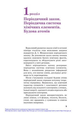 Бурхливий розвиток науки хімії в останні
півтора століття став можливим завдяки
відкриттю Д. І. Менделєєвим періодичного
закону. За допомогою цього закону вченим
вдалося пояснити багато хімічних фактів,
спрогнозувати та обґрунтувати різні зако#
номірності у світі речовин.
Зміст періодичного закону розкриває
періодична система хімічних елементів.
Вона є незамінним джерелом інформації
для всіх, хто вивчає хімію, досліджує речо#
вини та їх перетворення.
Після з’ясування складної будови атома
періодичний закон отримав потужну теоре#
тичну підтримку. Виявилося, що хімічний
характер елементів і властивості речовин
залежать від кількості електронів у атомах,
їхньої енергії, здатності атомів втрачати або
приєднувати електрони.
Періодичний закон використовують не
лише хіміки, а й фізики, геологи, біологи,
учені, які працюють у суміжних із хімією
наукових напрямах.
5
1розділ
Періодичний закон.
Періодична система
хімічних елементів.
Будова атомів
Право для безоплатного розміщення підручника в мережі Інтернет має
Міністерство освіти і науки України http://mon.gov.ua/ та Інститут модернізації змісту освіти https://imzo.gov.ua
 