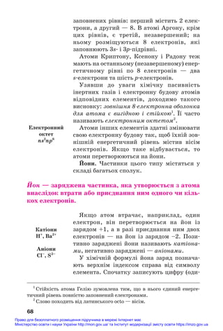 заповнених рівнів: перший містить 2 елек#
трони, а другий — 8. В атомі Аргону, крім
цих рівнів, є третій, незавершений; на
ньому розміщуються 8 електронів, які
заповнюють 3s# і 3р#підрівні.
Атоми Криптону, Ксенону і Радону теж
мають на останньому (незавершеному) енер#
гетичному рівні по 8 електронів — два
s#електрони та шість р#електронів.
Узявши до уваги хімічну пасивність
інертних газів і електронну будову атомів
відповідних елементів, доходимо такого
висновку: зовнішня 8електронна оболонка
для атома є вигідною і стійкою1
. Її часто
називають електронним октетом2
.
Атоми інших елементів здатні змінювати
свою електронну будову так, щоб їхній зов#
нішній енергетичний рівень містив вісім
електронів. Якщо таке відбувається, то
атоми перетворюються на йони.
Йони. Частинки цього типу містяться у
складі багатьох сполук.
Йон — заряджена частинка, яка утворюється з атома
внаслідок втрати або приєднання ним одного чи кіль/
кох електронів.
Якщо атом втрачає, наприклад, один
електрон, він перетворюється на йон із
зарядом +1, а в разі приєднання ним двох
електронів — на йон із зарядом –2. Пози#
тивно заряджені йони називають катіона#
ми, негативно заряджені — аніонами.
У хімічній формулі йона заряд познача#
ють верхнім індексом справа від символу
елемента. Спочатку записують цифру (оди#
68
1
Стійкість атома Гелію зумовлена тим, що в нього єдиний енерге#
тичний рівень повністю заповнений електронами.
2
Слово походить від латинського octo — вісім.
Електронний
октет
ns2
np6
Катіони
H+
, Ba2+
Аніони
Cl–
, S2–
Право для безоплатного розміщення підручника в мережі Інтернет має
Міністерство освіти і науки України http://mon.gov.ua/ та Інститут модернізації змісту освіти https://imzo.gov.ua
 