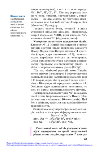 ницю не вказують), а потім — знак заряду:
Na+
, Ba2+
, Н+
, Cl–
, S2–
. Хімічну формулу пер#
шого йона читають «натрій#плюс», остан#
нього — «ес#два#мінус». Ці частинки нази#
ватимемо так: йон (або катіон) Натрію, йон
(або аніон) Сульфуру.
Існують також йони, кожний із яких
утворений кількома атомами. Наприклад,
натрій гідроксид NaOH, крім катіонів Na+
,
містить аніони ОН–
(гідроксид#іони).
Утворення позитивно заряджених йонів.
Елемент № 11 Натрій розміщений у періо#
дичній системі після інертного елемента
Неону. Ядро атома Натрію містить 11 прото#
нів (заряд ядра становить +11); навколо
нього перебуває стільки ж електронів.
Серед них один електрон належить зовніш#
ньому (третьому) енергетичному рівню, а
вісім — передостанньому рівню (2s2
2p6
).
Під час хімічної реакції атом Натрію
легко втрачає 3s#електрон і перетворюється
на йон. Заряд цієї частинки визначаємо так:
+11 (заряд ядра, або сумарний заряд прото#
нів) – 10 (сумарний заряд електронів) = +1.
Оскільки ядро залишається незмінним, то
йон, як і атом, належить елементу Натрію.
Електронна будова катіона Na+
така сама,
що й атома інертного елемента Неону (оби#
дві частинки містять по 10 електронів). Цей
йон є стійким, оскільки має зовнішній елек#
тронний октет.
Запишемо схему перетворення атома Нат#
рію на йон та електронні формули частинок:
Na – e–
→ Na+
;
атом Na — 1s2
2s2
2p6
3s1
, або [Ne]3s1
;
йон Na+
— 1s2
2s2
2p6
, або [Ne].
Електронний октет міг би утворитися внас
лідок надходження на третій енергетичний
рівень атома Натрію додаткових 7 електро
69
Цікаво знати
Найбільший
заряд йона
металічного
елемента +4,
а йона
неметалічного
елемента –3.
Право для безоплатного розміщення підручника в мережі Інтернет має
Міністерство освіти і науки України http://mon.gov.ua/ та Інститут модернізації змісту освіти https://imzo.gov.ua
 