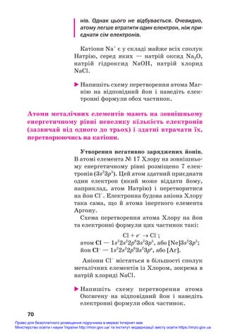 нів. Однак цього не відбувається. Очевидно,
атому легше втратити один електрон, ніж при
єднати сім електронів.
Катіони Na+
є у складі майже всіх сполук
Натрію, серед яких — натрій оксид Na2O,
натрій гідроксид NaOH, натрій хлорид
NaCl.
 Напишіть схему перетворення атома Маг#
нію на відповідний йон і наведіть елек#
тронні формули обох частинок.
Атоми металічних елементів мають на зовнішньому
енергетичному рівні невелику кількість електронів
(зазвичай від одного до трьох) і здатні втрачати їх,
перетворюючись на катіони.
Утворення негативно заряджених йонів.
В атомі елемента № 17 Хлору на зовнішньо#
му енергетичному рівні розміщено 7 елек#
тронів (3s2
3p5
). Цей атом здатний приєднати
один електрон (який може віддати йому,
наприклад, атом Натрію) і перетворитися
на йон Cl–
. Електронна будова аніона Хлору
така сама, що й атома інертного елемента
Аргону.
Схема перетворення атома Хлору на йон
та електронні формули цих частинок такі:
Cl + e–
→ Cl–
;
атом Cl — 1s2
2s2
2p6
3s2
3p5
, або [Ne]3s2
3p5
;
йон Cl–
— 1s2
2s2
2p6
3s2
3p6
, або [Ar].
Аніони Cl–
містяться в більшості сполук
металічних елементів із Хлором, зокрема в
натрій хлориді NaCl.
 Напишіть схему перетворення атома
Оксигену на відповідний йон і наведіть
електронні формули обох частинок.
70
Право для безоплатного розміщення підручника в мережі Інтернет має
Міністерство освіти і науки України http://mon.gov.ua/ та Інститут модернізації змісту освіти https://imzo.gov.ua
 
