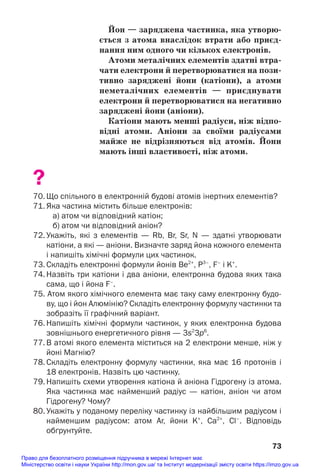 Йон — заряджена частинка, яка утворю/
ється з атома внаслідок втрати або приєд/
нання ним одного чи кількох електронів.
Атоми металічних елементів здатні втра/
чати електрони й перетворюватися на пози/
тивно заряджені йони (катіони), а атоми
неметалічних елементів — приєднувати
електрони й перетворюватися на негативно
заряджені йони (аніони).
Катіони мають менші радіуси, ніж відпо/
відні атоми. Аніони за своїми радіусами
майже не відрізняються від атомів. Йони
мають інші властивості, ніж атоми.
?
70. Що спільного в електронній будові атомів інертних елементів?
71. Яка частина містить більше електронів:
а) атом чи відповідний катіон;
б) атом чи відповідний аніон?
72. Укажіть, які з елементів — Rb, Br, Sr, N — здатні утворювати
катіони, а які — аніони. Визначте заряд йона кожного елемента
і напишіть хімічні формули цих частинок.
73. Складіть електронні формули йонів Be2+
, P3–
, F–
і K+
.
74. Назвіть три катіони і два аніони, електронна будова яких така
сама, що і йона F–
.
75. Атом якого хімічного елемента має таку саму електронну будо
ву, що і йон Алюмінію? Складіть електронну формулу частинки та
зобразіть її графічний варіант.
76. Напишіть хімічні формули частинок, у яких електронна будова
зовнішнього енергетичного рівня — 3s2
3p6
.
77. В атомі якого елемента міститься на 2 електрони менше, ніж у
йоні Магнію?
78. Складіть електронну формулу частинки, яка має 16 протонів і
18 електронів. Назвіть цю частинку.
79. Напишіть схеми утворення катіона й аніона Гідрогену із атома.
Яка частинка має найменший радіус — катіон, аніон чи атом
Гідрогену? Чому?
80. Укажіть у поданому переліку частинку із найбільшим радіусом і
найменшим радіусом: атом Ar, йони K+
, Са2+
, Сl–
. Відповідь
обґрунтуйте.
73
Право для безоплатного розміщення підручника в мережі Інтернет має
Міністерство освіти і науки України http://mon.gov.ua/ та Інститут модернізації змісту освіти https://imzo.gov.ua
 