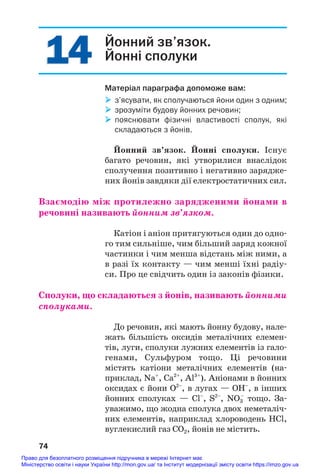 14
14 Йонний зв’язок.
Йонні сполуки
Матеріал параграфа допоможе вам:
 з’ясувати, як сполучаються йони один з одним;
 зрозуміти будову йонних речовин;
 пояснювати фізичні властивості сполук, які
складаються з йонів.
Йонний зв’язок. Йонні сполуки. Існує
багато речовин, які утворилися внаслідок
сполучення позитивно і негативно зарядже#
них йонів завдяки дії електростатичних сил.
Взаємодію між протилежно зарядженими йонами в
речовині називають йонним зв’язком.
Катіон і аніон притягуються один до одно#
го тим сильніше, чим більший заряд кожної
частинки і чим менша відстань між ними, а
в разі їх контакту — чим менші їхні радіу#
си. Про це свідчить один із законів фізики.
Сполуки, що складаються з йонів, називають йонними
сполуками.
До речовин, які мають йонну будову, нале#
жать більшість оксидів металічних елемен#
тів, луги, сполуки лужних елементів із гало#
генами, Сульфуром тощо. Ці речовини
містять катіони металічних елементів (на#
приклад, Na+
, Ca2+
, Al3+
). Аніонами в йонних
оксидах є йони О2–
, в лугах — ОН–
, в інших
йонних сполуках — Cl–
, S2–
, NO3
–
тощо. За#
уважимо, що жодна сполука двох неметаліч#
них елементів, наприклад хлороводень HCl,
вуглекислий газ СО2, йонів не містить.
74
Право для безоплатного розміщення підручника в мережі Інтернет має
Міністерство освіти і науки України http://mon.gov.ua/ та Інститут модернізації змісту освіти https://imzo.gov.ua
 