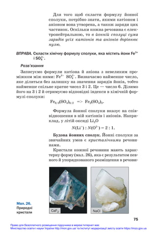 Для того щоб скласти формулу йонної
сполуки, потрібно знати, якими катіоном і
аніоном вона утворена, а також заряди цих
частинок. Оскільки кожна речовина є елек#
тронейтральною, то в йонній сполуці сума
зарядів усіх катіонів та аніонів дорівнює
нулю.
ВПРАВА. Скласти хімічну формулу сполуки, яка містить йони Fe3+
і SO4
2–
.
Розв’язання
Запиcуємо формули катіона й аніона з невеликим про#
міжком між ними: Fe3+
SO4
2–
. Визначаємо найменше число,
яке ділиться без залишку на значення зарядів йонів, тобто
найменше спільне кратне чисел 3 і 2. Це — число 6. Ділимо
його на 3 і 2 й отримуємо відповідні індекси в хімічній фор#
мулі сполуки:
Fe6/3(SO4)6/2 = Fe2(SO4)3.
Формула йонної сполуки вказує на спів#
відношення в ній катіонів і аніонів. Напри#
клад, у літій оксиді Li2O
N(Li+
) : N(O2–
) = 2 : 1.
Будова йонних сполук. Йонні сполуки за
звичайних умов є кристалічними речови
нами.
Кристали кожної речовини мають харак#
терну форму (мал. 26), яка є результатом пев#
ного й упорядкованого розміщення в речови#
75
Мал. 26.
Природні
кристали CaF2 NaCl
Право для безоплатного розміщення підручника в мережі Інтернет має
Міністерство освіти і науки України http://mon.gov.ua/ та Інститут модернізації змісту освіти https://imzo.gov.ua
 