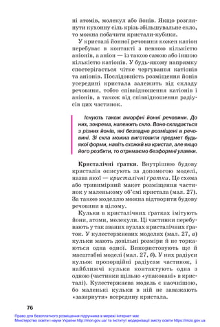 ні атомів, молекул або йонів. Якщо розгля#
нути кухонну сіль крізь збільшувальне скло,
то можна побачити кристали#кубики.
У кристалі йонної речовини кожен катіон
перебуває в контакті з певною кількістю
аніонів, а аніон — із такою самою або іншою
кількістю катіонів. У будь#якому напрямку
спостерігається чітке чергування катіонів
та аніонів. Послідовність розміщення йонів
усередині кристала залежить від складу
речовини, тобто співвідношення катіонів і
аніонів, а також від співвідношення радіу#
сів цих частинок.
Існують також аморфні йонні речовини. До
них, зокрема, належить скло. Воно складається
з різних йонів, які безладно розміщені в речо
вині. Зі скла можна виготовити предмет будь
якої форми, навіть схожий на кристал, але якщо
його розбити, то отримаємо безформні уламки.
Кристалічні ґратки. Внутрішню будову
кристалів описують за допомогою моделі,
назва якої — кристалічні ґратки. Це схема
або тривимірний макет розміщення части#
нок у маленькому об’ємі кристала (мал. 27).
За такою моделлю можна відтворити будову
речовини в цілому.
Кульки в кристалічних ґратках імітують
йони, атоми, молекули. Ці частинки перебу#
вають у так званих вузлах кристалічних ґра#
ток. У кулестержневих моделях (мал. 27, а)
кульки мають довільні розміри й не торка#
ються одна одної. Використовують ще й
масштабні моделі (мал. 27, б). У них радіуси
кульок пропорційні радіусам частинок, і
найближчі кульки контактують одна з
одною (частинки щільно «упаковані» в крис#
талі). Кулестержнева модель є наочнішою,
бо маленькі кульки в ній не заважають
«зазирнути» всередину кристала.
76
Право для безоплатного розміщення підручника в мережі Інтернет має
Міністерство освіти і науки України http://mon.gov.ua/ та Інститут модернізації змісту освіти https://imzo.gov.ua
 