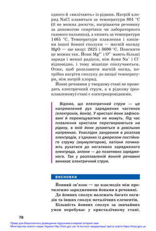 одного й «вилітають» із рідини. Натрій хло#
рид NaCl плавиться за температури 801 °С
(її не можна досягти, нагріваючи речовину
за допомогою спиртівки чи лабораторного
газового пальника), а кипить за температури
1465 °С. Температури плавлення і кипін#
ня іншої йонної сполуки — магній оксиду
MgО — ще вищі: 2825 і 3600 °С. Пояснити
це можна так. Йони Mg2+
і О2–
мають більші
заряди і менші радіуси, ніж йони Na+
і Cl–
відповідно, і тому міцніше сполучаються.
Отже, щоб розплавити магній оксид, по#
трібно нагріти сполуку до вищої температу#
ри, ніж натрій хлорид.
Йонні речовини у твердому стані не прово#
дять електричний струм, а в рідкому (роз#
плавленому) стані є електропровідними.
Відомо, що електричний струм — це
напрямлений рух заряджених частинок
(електронів, йонів). У кристалі йони зафіксо
вані й переміщуватися не можуть. Під час
плавлення кристали перетворюються на
рідину, в якій йони рухаються в довільних
напрямках. Унаслідок занурення в розплав
електродів, з’єднаних із джерелом постійно
го струму (акумулятором), катіони почина
ють рухатися до негативно зарядженого
електрода, аніони — до позитивно зарядже
ного. Так у розплавленій йонній речовині
виникає електричний струм.
ВИСНОВКИ
Йонний зв’язок — це взаємодія між про/
тилежно зарядженими йонами в речовині.
До йонних сполук належать багато окси/
дів та інших сполук металічних елементів.
Більшість йонних сполук за звичайних
умов перебуває у кристалічному стані.
78
Право для безоплатного розміщення підручника в мережі Інтернет має
Міністерство освіти і науки України http://mon.gov.ua/ та Інститут модернізації змісту освіти https://imzo.gov.ua
 