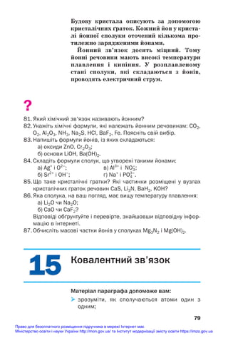 Будову кристала описують за допомогою
кристалічних ґраток. Кожний йон у криста/
лі йонної сполуки оточений кількома про/
тилежно зарядженими йонами.
Йонний зв’язок досить міцний. Тому
йонні речовини мають високі температури
плавлення і кипіння. У розплавленому
стані сполуки, які складаються з йонів,
проводять електричний струм.
?
81. Який хімічний зв'язок називають йонним?
82. Укажіть хімічні формули, які належать йонним речовинам: СO2,
O2, Al2O3, NH3, Na2S, HCl, BaF2, Fe. Поясніть свій вибір.
83. Напишіть формули йонів, із яких складаються:
а) оксиди ZnO, Cr2O3;
б) основи LiOH, Ba(OH)2.
84. Складіть формули сполук, що утворені такими йонами:
а) Ag+
і O2–
; в) Al3+
і NO3
–
;
б) Sr2+
і ОН–
; г) Na+
і PO4
3–
.
85. Що таке кристалічні ґратки? Які частинки розміщені у вузлах
кристалічних ґраток речовин CaS, Li3N, BaH2, KOH?
86. Яка сполука, на ваш погляд, має вищу температуру плавлення:
а) Li2O чи Na2O;
б) CaO чи CaF2?
Відповіді обґрунтуйте і перевірте, знайшовши відповідну інфор
мацію в інтернеті.
87. Обчисліть масові частки йонів у сполуках Mg3N2 і Mg(OH)2.
79
15
15 Ковалентний зв’язок
Матеріал параграфа допоможе вам:
 зрозуміти, як сполучаються атоми один з
одним;
Право для безоплатного розміщення підручника в мережі Інтернет має
Міністерство освіти і науки України http://mon.gov.ua/ та Інститут модернізації змісту освіти https://imzo.gov.ua
 