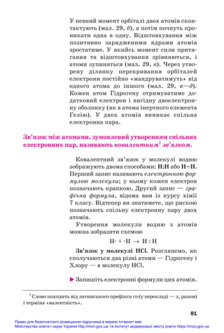 У певний момент орбіталі двох атомів скон#
тактують (мал. 29, б), а потім почнуть про#
никати одна в одну. Відштовхування між
позитивно зарядженими ядрами атомів
зростатиме. У якийсь момент сили притя#
гання та відштовхування зрівняються, і
атоми зупиняться (мал. 29, в). Через утво#
рену ділянку перекривання орбіталей
електрони постійно «мандруватимуть» від
одного атома до іншого (мал. 29, в—д).
Кожен атом Гідрогену отримуватиме до#
датковий електрон і вигідну двоелектрон#
ну оболонку (як в атома інертного елемента
Гелію). У двох атомів виникає спільна
електронна пара.
Зв’язок між атомами, зумовлений утворенням спільних
електронних пар, називають ковалентним1
зв’язком.
Ковалентний зв’язок у молекулі водню
зображують двома способами: Н:Н або Н–Н.
Перший запис називають електронною фор
мулою молекули; у ньому кожен електрон
позначають крапкою. Другий запис — гра#
фічна формула, відома вам із курсу хімії
7 класу. Відтепер ви знатимете, що рискою
позначають спільну електронну пару двох
атомів.
Утворення молекули водню з атомів
можна зобразити схемою
Н. + .Н → Н : Н
Зв’язок у молекулі HCl. Розглянемо, як
сполучаються два різні атоми — Гідрогену і
Хлору — в молекулу HCl.
 Запишіть електронні формули цих атомів.
81
1
Слово походить від латинського префікса со (у перекладі — з, разом)
і терміна «валентність».
Право для безоплатного розміщення підручника в мережі Інтернет має
Міністерство освіти і науки України http://mon.gov.ua/ та Інститут модернізації змісту освіти https://imzo.gov.ua
 