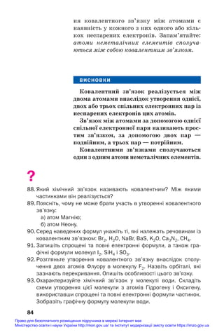 ня ковалентного зв’язку між атомами є
наявність у кожного з них одного або кіль#
кох неспарених електронів. Запам’ятайте:
атоми неметалічних елементів сполуча
ються між собою ковалентним зв’язком.
ВИСНОВКИ
Ковалентний зв’язок реалізується між
двома атомами внаслідок утворення однієї,
двох або трьох спільних електронних пар із
неспарених електронів цих атомів.
Зв’язок між атомами за допомогою однієї
спільної електронної пари називають прос/
тим зв’язком, за допомогою двох пар —
подвійним, а трьох пар — потрійним.
Ковалентними зв’язками сполучаються
один з одним атоми неметалічних елементів.
?
88. Який хімічний зв’язок називають ковалентним? Між якими
частинками він реалізується?
89. Поясніть, чому не може брати участь в утворенні ковалентного
зв’язку:
а) атом Магнію;
б) атом Неону.
90. Серед наведених формул укажіть ті, які належать речовинам із
ковалентним зв’язком: Br2, H2О, NaBr, BaS, K2O, Ca3N2, СH4.
91. Запишіть спрощені та повні електронні формули, а також гра
фічні формули молекул I2, SiH4 і SO3.
92. Розгляньте утворення ковалентного зв’язку внаслідок сполу
чення двох атомів Флуору в молекулу F2. Назвіть орбіталі, які
зазнають перекривання. Опишіть особливості цього зв’язку.
93. Охарактеризуйте хімічний зв’язок у молекулі води. Складіть
схеми утворення цієї молекули з атомів Гідрогену і Оксигену,
використавши спрощені та повні електронні формули частинок.
Зобразіть графічну формулу молекули води.
84
Право для безоплатного розміщення підручника в мережі Інтернет має
Міністерство освіти і науки України http://mon.gov.ua/ та Інститут модернізації змісту освіти https://imzo.gov.ua
 