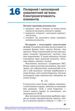 16
16 Полярний і неполярний
ковалентний зв’язок.
Електронегативність
елементів
Матеріал параграфа допоможе вам:
 зрозуміти, чому в молекулі на атомах різних
елементів виникають електричні заряди;
 розрізняти полярний і неполярний ковалент
ний зв’язок;
 з’ясувати, яку властивість атома називають
електронегативністю.
Полярний і неполярний ковалентний
зв’язок. Складних речовин молекулярної та
атомної будови існує значно більше, ніж
простих. Тому ковалентний зв’язок між різ#
ними атомами трапляється частіше, ніж
між однаковими. У таких випадках спільні
електронні пари зазвичай належать «біль#
шою мірою» одному з атомів.
Розглянемо молекулу хлороводню HCl.
Згідно з результатами досліджень, два елек#
трони, що забезпечують ковалентний зв’я#
зок у цій молекулі, частіше перебувають в
атомі Хлору, ніж в атомі Гідрогену. Спільна
електронна пара виявляється зміщеною до
атома Хлору:
H : Cl.
У результаті атом Хлору набуває невелико#
го негативного заряду, меншого за одиницю
(він дорівнює –0,2), а атом Гідрогену —
такого самого заряду за значенням, але
позитивного (+0,2).
Для загального позначення дробових заря#
дів на атомах використовують грецьку літе#
ру δ («дельта») разом зі знаком «+» або «–».
85
Право для безоплатного розміщення підручника в мережі Інтернет має
Міністерство освіти і науки України http://mon.gov.ua/ та Інститут модернізації змісту освіти https://imzo.gov.ua
 
