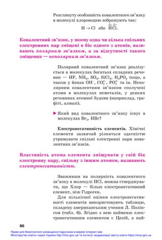 Розглянуту особливість ковалентного зв’язку
в молекулі хлороводню зображують так:
δ+ δ–
H → Cl або HCl.
Ковалентний зв’язок, у якому одна чи кілька спільних
електронних пар зміщені в бік одного з атомів, нази/
вають полярним зв’язком, а за відсутності такого
зміщення — неполярним зв’язком.
Полярний ковалентний зв’язок реалізу#
ється в молекулах багатьох складних речо#
вин — HF, NH3, SO3, SiCl4, H3PO4 тощо, а
також у йонах ОН–
, CO3
2–
, PO4
3–
та ін. Непо#
лярним ковалентним зв’язком сполучені
атоми в молекулах неметалів, у деяких
речовинах атомної будови (наприклад, гра#
фіті, алмазі).
 Який вид ковалентного зв’язку існує в
молекулах Br2, HBr?
Електронегативність елементів. Хімічні
елементи зазвичай різняться здатністю
утримувати спільні електронні пари кова#
лентних зв’язків.
Властивість атома елемента зміщувати у свій бік
електронну пару, спільну з іншим атомом, називають
електронегативністю.
Зваживши на полярність ковалентного
зв’язку в молекулі HCl, можна стверджува#
ти, що Хлор — більш електронегативний
елемент, ніж Гідроген.
Для кількісної оцінки електронегатив#
ності елементів використовують таблицю,
складену американським ученим Л. Полін#
гом (табл. 6). Згідно з нею найменш елек#
тронегативним елементом є Цезій, а най#
86
Право для безоплатного розміщення підручника в мережі Інтернет має
Міністерство освіти і науки України http://mon.gov.ua/ та Інститут модернізації змісту освіти https://imzo.gov.ua
 