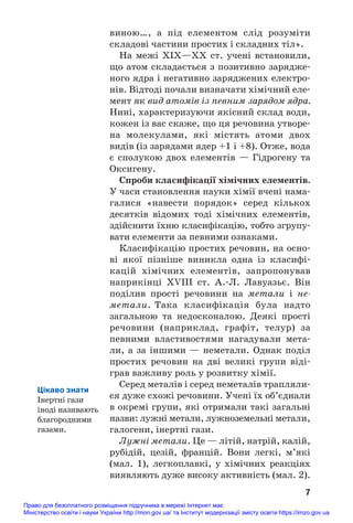 виною…, а під елементом слід розуміти
складові частини простих і складних тіл».
На межі ХІХ—ХХ ст. учені встановили,
що атом складається з позитивно зарядже#
ного ядра і негативно заряджених електро#
нів. Відтоді почали визначати хімічний еле#
мент як вид атомів із певним зарядом ядра.
Нині, характеризуючи якісний склад води,
кожен із вас скаже, що ця речовина утворе#
на молекулами, які містять атоми двох
видів (із зарядами ядер +1 і +8). Отже, вода
є сполукою двох елементів — Гідрогену та
Оксигену.
Спроби класифікації хімічних елементів.
У часи становлення науки хімії вчені нама#
галися «навести порядок» серед кількох
десятків відомих тоді хімічних елементів,
здійснити їхню класифікацію, тобто згрупу#
вати елементи за певними ознаками.
Класифікацію простих речовин, на осно#
ві якої пізніше виникла одна із класифі#
кацій хімічних елементів, запропонував
наприкінці XVIII ст. А.#Л. Лавуазьє. Він
поділив прості речовини на метали і не
метали. Така класифікація була надто
загальною та недосконалою. Деякі прості
речовини (наприклад, графіт, телур) за
певними властивостями нагадували мета#
ли, а за іншими — неметали. Однак поділ
простих речовин на дві великі групи віді#
грав важливу роль у розвитку хімії.
Серед металів і серед неметалів трапляли#
ся дуже схожі речовини. Учені їх об’єднали
в окремі групи, які отримали такі загальні
назви: лужні метали, лужноземельні метали,
галогени, інертні гази.
Лужні метали. Це — літій, натрій, калій,
рубідій, цезій, францій. Вони легкі, м’які
(мал. 1), легкоплавкі, у хімічних реакціях
виявляють дуже високу активність (мал. 2).
7
Цікаво знати
Інертні гази
іноді називають
благородними
газами.
Право для безоплатного розміщення підручника в мережі Інтернет має
Міністерство освіти і науки України http://mon.gov.ua/ та Інститут модернізації змісту освіти https://imzo.gov.ua
 