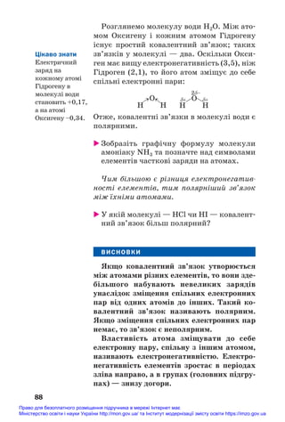 Розглянемо молекулу води Н2О. Між ато#
мом Оксигену і кожним атомом Гідрогену
існує простий ковалентний зв’язок; таких
зв’язків у молекулі — два. Оскільки Окси#
ген має вищу електронегативність (3,5), ніж
Гідроген (2,1), то його атом зміщує до себе
спільні електронні пари:
88
H H
О
δ+ δ+
2δ–
→ →
H H
О
Отже, ковалентні зв’язки в молекулі води є
полярними.
 Зобразіть графічну формулу молекули
амоніаку NH3 та позначте над символами
елементів часткові заряди на атомах.
Чим більшою є різниця електронегатив
ності елементів, тим полярніший зв’язок
між їхніми атомами.
 У якій молекулі — HCl чи HI — ковалент#
ний зв’язок більш полярний?
ВИСНОВКИ
Якщо ковалентний зв’язок утворюється
між атомами різних елементів, то вони зде/
більшого набувають невеликих зарядів
унаслідок зміщення спільних електронних
пар від одних атомів до інших. Такий ко/
валентний зв’язок називають полярним.
Якщо зміщення спільних електронних пар
немає, то зв’язок є неполярним.
Властивість атома зміщувати до себе
електронну пару, спільну з іншим атомом,
називають електронегативністю. Електро/
негативність елементів зростає в періодах
зліва направо, а в групах (головних підгру/
пах) — знизу догори.
Цікаво знати
Електричний
заряд на
кожному атомі
Гідрогену в
молекулі води
становить +0,17,
а на атомі
Оксигену –0,34.
Право для безоплатного розміщення підручника в мережі Інтернет має
Міністерство освіти і науки України http://mon.gov.ua/ та Інститут модернізації змісту освіти https://imzo.gov.ua
 