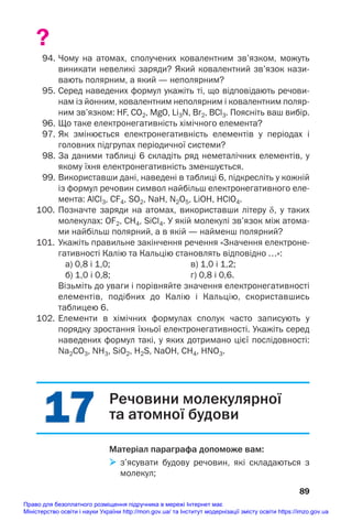 17
17
?
94. Чому на атомах, сполучених ковалентним зв’язком, можуть
виникати невеликі заряди? Який ковалентний зв’язок нази
вають полярним, а який — неполярним?
95. Серед наведених формул укажіть ті, що відповідають речови
нам із йонним, ковалентним неполярним і ковалентним поляр
ним зв’язком: HF, CO2, MgO, Li3N, Br2, BCl3. Поясніть ваш вибір.
96. Що таке електронегативність хімічного елемента?
97. Як змінюється електронегативність елементів у періодах і
головних підгрупах періодичної системи?
98. За даними таблиці 6 складіть ряд неметалічних елементів, у
якому їхня електронегативність зменшується.
99. Використавши дані, наведені в таблиці 6, підкресліть у кожній
із формул речовин символ найбільш електронегативного еле
мента: AlCl3, CF4, SO2, NaH, N2O5, LiOH, HClO4.
100. Позначте заряди на атомах, використавши літеру δ, у таких
молекулах: OF2, СH4, SiCl4. У якій молекулі зв’язок між атома
ми найбільш полярний, а в якій — найменш полярний?
101. Укажіть правильне закінчення речення «Значення електроне
гативності Калію та Кальцію становлять відповідно …»:
а) 0,8 і 1,0; в) 1,0 і 1,2;
б) 1,0 і 0,8; г) 0,8 і 0,6.
Візьміть до уваги і порівняйте значення електронегативності
елементів, подібних до Калію і Кальцію, скориставшись
таблицею 6.
102. Елементи в хімічних формулах сполук часто записують у
порядку зростання їхньої електронегативності. Укажіть серед
наведених формул такі, у яких дотримано цієї послідовності:
Na2CO3, NH3, SiO2, H2S, NaOH, CH4, HNO3.
89
Речовини молекулярної
та атомної будови
Матеріал параграфа допоможе вам:
 з’ясувати будову речовин, які складаються з
молекул;
Право для безоплатного розміщення підручника в мережі Інтернет має
Міністерство освіти і науки України http://mon.gov.ua/ та Інститут модернізації змісту освіти https://imzo.gov.ua
 