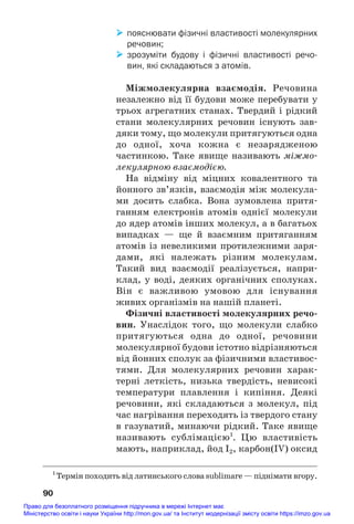 пояснювати фізичні властивості молекулярних
речовин;
 зрозуміти будову і фізичні властивості речо
вин, які складаються з атомів.
Міжмолекулярна взаємодія. Речовина
незалежно від її будови може перебувати у
трьох агрегатних станах. Твердий і рідкий
стани молекулярних речовин існують зав#
дяки тому, що молекули притягуються одна
до одної, хоча кожна є незарядженою
частинкою. Таке явище називають міжмо#
лекулярною взаємодією.
На відміну від міцних ковалентного та
йонного зв’язків, взаємодія між молекула#
ми досить слабка. Вона зумовлена притя#
ганням електронів атомів однієї молекули
до ядер атомів інших молекул, а в багатьох
випадках — ще й взаємним притяганням
атомів із невеликими протилежними заря#
дами, які належать різним молекулам.
Такий вид взаємодії реалізується, напри#
клад, у воді, деяких органічних сполуках.
Він є важливою умовою для існування
живих організмів на нашій планеті.
Фізичні властивості молекулярних речо/
вин. Унаслідок того, що молекули слабко
притягуються одна до одної, речовини
молекулярної будови істотно відрізняються
від йонних сполук за фізичними властивос#
тями. Для молекулярних речовин харак#
терні леткість, низька твердість, невисокі
температури плавлення і кипіння. Деякі
речовини, які складаються з молекул, під
час нагрівання переходять із твердого стану
в газуватий, минаючи рідкий. Таке явище
називають сублімацією1
. Цю властивість
мають, наприклад, йод I2, карбон(IV) оксид
90
1
Термін походить від латинського слова sublimare — піднімати вгору.
Право для безоплатного розміщення підручника в мережі Інтернет має
Міністерство освіти і науки України http://mon.gov.ua/ та Інститут модернізації змісту освіти https://imzo.gov.ua
 