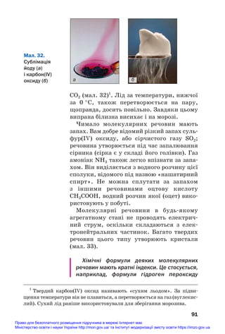 CO2 (мал. 32)1
. Лід за температури, нижчої
за 0 °С, також перетворюється на пару,
щоправда, досить повільно. Завдяки цьому
випрана білизна висихає і на морозі.
Чимало молекулярних речовин мають
запах. Вам добре відомий різкий запах суль#
фур(IV) оксиду, або сірчистого газу SO2;
речовина утворюється під час запалювання
сірника (сірка є у складі його голівки). Газ
амоніак NH3 також легко впізнати за запа#
хом. Він виділяється з водного розчину цієї
сполуки, відомого під назвою «нашатирний
спирт». Не можна сплутати за запахом
з іншими речовинами оцтову кислоту
СН3СООН, водний розчин якої (оцет) вико#
ристовують у побуті.
Молекулярні речовини в будь#якому
агрегатному стані не проводять електрич#
ний струм, оскільки складаються з елек#
тронейтральних частинок. Багато твердих
речовин цього типу утворюють кристали
(мал. 33).
Хімічні формули деяких молекулярних
речовин мають кратні індекси. Це стосується,
наприклад, формули гідроген пероксиду
91
1
Твердий карбон(IV) оксид називають «сухим льодом». За підви#
щення температури він не плавиться, а перетворюється на газ (вуглекис#
лий). Сухий лід раніше використовували для зберігання морозива.
а б
Мал. 32.
Сублімація
йоду (а)
і карбон(IV)
оксиду (б)
Право для безоплатного розміщення підручника в мережі Інтернет має
Міністерство освіти і науки України http://mon.gov.ua/ та Інститут модернізації змісту освіти https://imzo.gov.ua
 