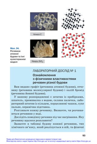 ЛАБОРАТОРНИЙ ДОСЛІД № 1
Ознайомлення
з фізичними властивостями
речовин різної будови
Вам видано графіт (речовина атомної будови), сечо#
вину (речовина молекулярної будови) і калій бромід
(речовина йонної будови).
У вашому розпорядженні є штатив із пробірками,
шпатель, промивалка з водою, скляна паличка, лабо#
раторний штатив із кільцем, порцелянові чашки, сухе
пальне, керамічна підставка.
Розгляньте кожну речовину. Визначте, чи розчиня#
ються речовини у воді.
Дослідіть поведінку речовин під час нагрівання. Яку
речовину вдалося розплавити?
Зазначте в таблиці будову кожної речовини, тип
хімічного зв’язку, який реалізується в ній, та фізичні
93
Мал. 34.
Речовини
атомної
будови та їхні
кулестержневі
моделі
Алмаз С
Кварц SiO2
Право для безоплатного розміщення підручника в мережі Інтернет має
Міністерство освіти і науки України http://mon.gov.ua/ та Інститут модернізації змісту освіти https://imzo.gov.ua
 