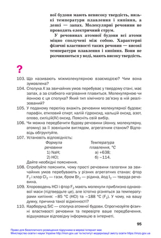 ної будови мають невисоку твердість, низь/
кі температури плавлення і кипіння, а
деякі — запах. Молекулярні речовини не
проводять електричний струм.
У речовинах атомної будови всі атоми
міцно сполучені між собою. Характерні
фізичні властивості таких речовин — високі
температури плавлення і кипіння. Вони не
розчиняються у воді, мають високу твердість.
?
103. Що називають міжмолекулярною взаємодією? Чим вона
зумовлена?
104. Сполука Х за звичайних умов перебуває у твердому стані, має
запах, а за слабкого нагрівання плавиться. Молекулярною чи
йонною є ця сполука? Який тип хімічного зв’язку в ній реалі
зований?
105. У поданому переліку вкажіть речовини молекулярної будови:
парафін, етиловий спирт, калій гідроксид, кальцій оксид, азот,
олово, силіцій(IV) оксид. Поясніть свій вибір.
106. Чи можна передбачити будову речовини (йонну, молекулярну,
атомну) за її зовнішнім виглядом, агрегатним станом? Відпо
відь обґрунтуйте.
107. Установіть відповідність:
Формула Температура
речовини плавлення, °С
1) NaH; а) +638;
2) HCl; б) –114.
Дайте необхідні пояснення.
108. Спробуйте пояснити, чому прості речовини галогени за зви
чайних умов перебувають у різних агрегатних станах: фтор
F2 і хлор Cl2 — гази, бром Br2 — рідина, йод I2 — тверда речо
вина.
109. Хлороводень HCl і фтор F2 мають молекули приблизно однако
вої маси (підтвердьте це), але істотно різняться за температу
рами кипіння: –85 °С (HCl) та –188 °С (F2). У чому, на вашу
думку, причина такої відмінності?
110. Карборунд SiC — сполука атомної будови. Спрогнозуйте фізич
ні властивості речовини та перевірте ваше передбачення,
відшукавши відповідну інформацію в інтернеті.
95
Право для безоплатного розміщення підручника в мережі Інтернет має
Міністерство освіти і науки України http://mon.gov.ua/ та Інститут модернізації змісту освіти https://imzo.gov.ua
 