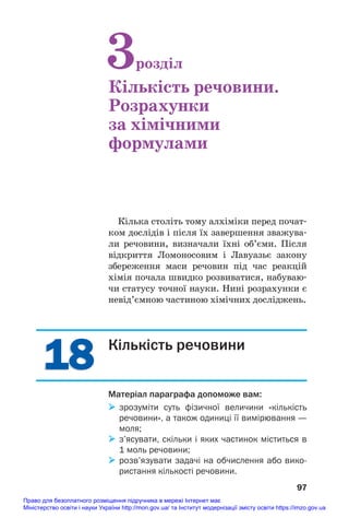 18
18
Кілька століть тому алхіміки перед почат#
ком дослідів і після їх завершення зважува#
ли речовини, визначали їхні об’єми. Після
відкриття Ломоносовим і Лавуазьє закону
збереження маси речовин під час реакцій
хімія почала швидко розвиватися, набуваю#
чи статусу точної науки. Нині розрахунки є
невід’ємною частиною хімічних досліджень.
97
3розділ
Кількість речовини.
Розрахунки
за хімічними
формулами
Кількість речовини
Матеріал параграфа допоможе вам:
 зрозуміти суть фізичної величини «кількість
речовини», а також одиниці її вимірювання —
моля;
 з’ясувати, скільки і яких частинок міститься в
1 моль речовини;
 розв’язувати задачі на обчислення або вико
ристання кількості речовини.
Право для безоплатного розміщення підручника в мережі Інтернет має
Міністерство освіти і науки України http://mon.gov.ua/ та Інститут модернізації змісту освіти https://imzo.gov.ua
 
