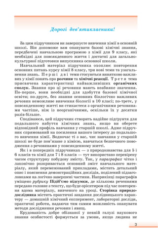 Дорогі дев’ятикласники!
За цим підручником ви завершуєте вивчення хімії в основній
школі. Він допоможе вам опанувати базові хімічні знання,
передбачені навчальною програмою з хімії для 9 класу, які
необхідні для повсякденного життя і достатні для загально
культурної підготовки випускника основної школи.
Навчальний матеріал підручника охоплює повторення
основних питань курсу хімії 8 класу, три нові теми та узагаль
нення знань. П е р ш і д в і теми стосуються винятково важли
вих у хімії понять про розчини та хімічні реакції. Т р е т я тема
присвячена характеристиці найважливіших органічних
сполук. Знання про ці речовини мають неабияке значення.
По перше, вони необхідні для здобуття базової хімічної
освіти; по друге, без знання основних біологічно важливих
речовин неможливе вивчення біології в 10 класі; по третє, у
повсякденному житті ви стикаєтеся з органічними речовина
ми частіше, ніж із неорганічними, оскільки їх у десятки
разів більше.
Сподіваюся, цей підручник створить надійне підґрунтя для
подальшого набуття хімічних знань, якщо ви оберете
відповідний профіль навчання у старшій школі. Адже підруч
ник спрямований на посилення вашого інтересу до подальшо
го вивчення хімії. Водночас ті з вас, чиє навчання у старшій
школі не буде пов’язане з хімією, навчаться безпечного пово
дження з речовинами у повсякденному житті.
Як і в попередніх підручниках — з природознавства для 5 і
6 класів та хімії для 7 і 8 класів — тут використано перевірену
часом структурну побудову змісту. Так, у параграфах чітко і
лаконічно розкривається основний зміст навчального мате
ріалу, який перемежований прикладами, містить детальний
опис і пояснення демонстраційних дослідів, поділений підзаго
ловками на логічно завершені частини. Наприкінці параграфів
уміщено рубрику Підіб’ємо підсумки, де кількома реченнями
передано головне з тексту, що буде орієнтиром під час повторен
ня вдома матеріалу, вивченого на уроці. Сторінка природо
дослідника містить практичні завдання дослідницького харак
теру — домашній хімічний експеримент, лабораторні досліди,
практичні роботи, надаючи тим самим можливість опанувати
методи дослідження речовин і явищ.
Ерудованість добре обізнаної у певній галузі наукового
знання особистості формується за умови, якщо людина не
3
 