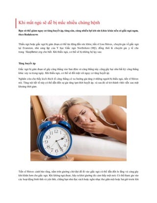 Khi mất ngủ sẽ dễ bị mắc nhiều chứng bệnh
Bạn có thể giảm nguy cơ tăng huyết áp, tăng cân, cùng nhiều lợi ích sức khỏe khác nếu có giấc ngủ ngon,
theo Rodalenews
Thiếu ngủ hoặc giấc ngủ bị gián đoạn có thể tác động đến sức khỏe, tiến sĩ Lisa Shives, chuyên gia về giấc ngủ
tại Evanston, nhà sáng lập của Y học Giấc ngủ Northshore (Mỹ), đồng thời là chuyên gia y tế cho
trang SleepBetter.org cho biết. Khi thiếu ngủ, cơ thể sẽ bị những hệ lụy sau:
Tăng huyết áp
Giấc ngủ bị gián đoạn sẽ gây căng thẳng vào ban đêm và căng thẳng này cũng gây hại như bất kỳ căng thẳng
khác xảy ra trong ngày. Khi thiếu ngủ, cơ thể sẽ đối mặt với nguy cơ tăng huyết áp.
Nghiên cứu cho thấy kích thích tố căng thẳng có xu hướng gia tăng ở những người bị thiếu ngủ, tiến sĩ Shives
nói. Tăng nội tiết tố này có thể dẫn đến sự gia tăng tạm thời huyết áp, và sau đó sẽ trở thành vĩnh viễn sau một
khoảng thời gian.
Tiến sĩ Shives cảnh báo rằng, nằm trên giường chờ đợi để đi vào giấc ngủ có thể dẫn đến lo lắng và càng gây
khó khăn hơn cho giấc ngủ. Khi không ngủ được, hãy ra khỏi giường dù cảm thấy mệt mỏi. Có thể tham gia vào
các hoạt động bình tĩnh và yên tĩnh, chẳng hạn như đọc sách hoặc nghe nhạc thư giãn một hoặc haigiờ trước khi
 