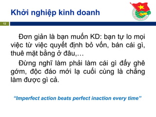 Đơn giản là bạn muốn KD: bạn tự lo mọi
việc từ việc quyết định bỏ vốn, bán cái gì,
thuê mặt bằng ở đâu,…
Đừng nghĩ làm phải làm cái gì đấy ghê
gớm, độc đáo mới lạ cuối cùng là chẳng
làm được gì cả.
“Imperfect action beats perfect inaction every time”
Khởi nghiệp kinh doanh
12
 