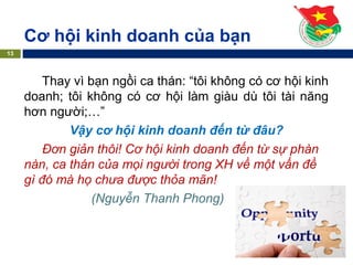 Thay vì bạn ngồi ca thán: “tôi không có cơ hội kinh
doanh; tôi không có cơ hội làm giàu dù tôi tài năng
hơn người;…”
Vậy cơ hội kinh doanh đến từ đâu?
Đơn giản thôi! Cơ hội kinh doanh đến từ sự phàn
nàn, ca thán của mọi người trong XH về một vấn đề
gì đó mà họ chưa được thỏa mãn!
(Nguyễn Thanh Phong)
Cơ hội kinh doanh của bạn
13
 