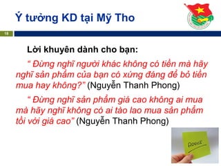 Ý tưởng KD tại Mỹ Tho
18
Lời khuyên dành cho bạn:
“ Đừng nghĩ người khác không có tiền mà hãy
nghĩ sản phẩm của bạn có xứng đáng để bỏ tiền
mua hay không?” (Nguyễn Thanh Phong)
“ Đừng nghĩ sản phẩm giá cao không ai mua
mà hãy nghĩ không có ai tào lao mua sản phẩm
tồi với giá cao” (Nguyễn Thanh Phong)
 