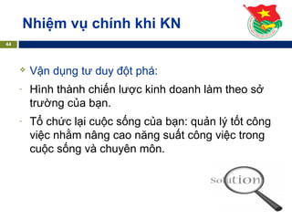Nhiệm vụ chính khi KN
44
 Vận dụng tư duy đột phá:
- Hình thành chiến lược kinh doanh làm theo sở
trường của bạn.
- Tổ chức lại cuộc sống của bạn: quản lý tốt công
việc nhằm nâng cao năng suất công việc trong
cuộc sống và chuyên môn.
 