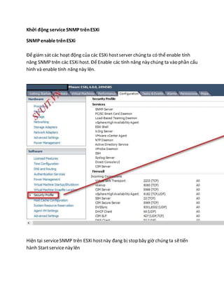 Khởi động service SNMP trênESXi
SNMP enable trênESXi
Để giám sát các hoạt động của các ESXi hostserver chúng ta có thể enable tính
năng SNMP trên các ESXi host. Để Enable các tính năng này chúng ta vào phần cấu
hình và enable tính năng này lên.
Hiện tại serviceSNMP trên ESXi hostnày đang bị stop bây giờ chúng ta sẽtiến
hành Startservice này lên
 