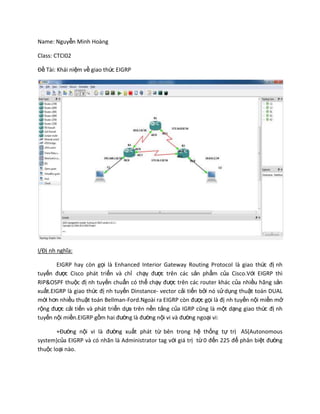 Name: Nguyễn Minh Hoàng
Class: CTCI02
Đề Tài: Khái niệm về giao thức EIGRP
I/Đị nh nghĩa:
EIGRP hay còn gọi là Enhanced Interior Gateway Routing Protocol là giao thức đị nh
tuyến được Cisco phát triển và chỉ chạy được trên các sản phẩm của Cisco.Với EIGRP thì
RIP&OSPF thuộc đị nh tuyến chuẩn có thể chạy được trên các router khác của nhiều hãng sản
xuất.EIGRP là giao thức đị nh tuyến Dinstance- vector cải tiến bởi nó sửdụng thuật toán DUAL
mới hơn nhiều thuật toán Bellman-Ford.Ngoài ra EIGRP còn được gọi là đị nh tuyến nội miền mở
rộng được cải tiến và phát triển dựa trên nền tảng của IGRP cũng là một dạng giao thức đị nh
tuyến nội miền.EIGRP gồm hai đường là đường nội vi và đường ngoại vi:
+Đường nội vi là đường xuất phát từ bên trong hệ thống tự trị AS(Autonomous
system)của EIGRP và có nhãn là Administrator tag với giá trị từ0 đến 225 để phân biệt đường
thuộc loại nào.
 