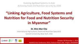 “Linking Agriculture, Food Systems and
Nutrition for Food and Nutrition Security
in Myanmar”
Dr. Khin Mar Cho
International Agriculture, Food and Nutrition Specialist
Cornell University, New York, USA
Evolving Agrifood Systems in Asia:
Achieving Food and Nutrition Security by 2030
October 30-November 1, 2019
ReSAKSS Asia Conference 2019, Chatrium Royal Lake, Yangon, MYANMAR
 